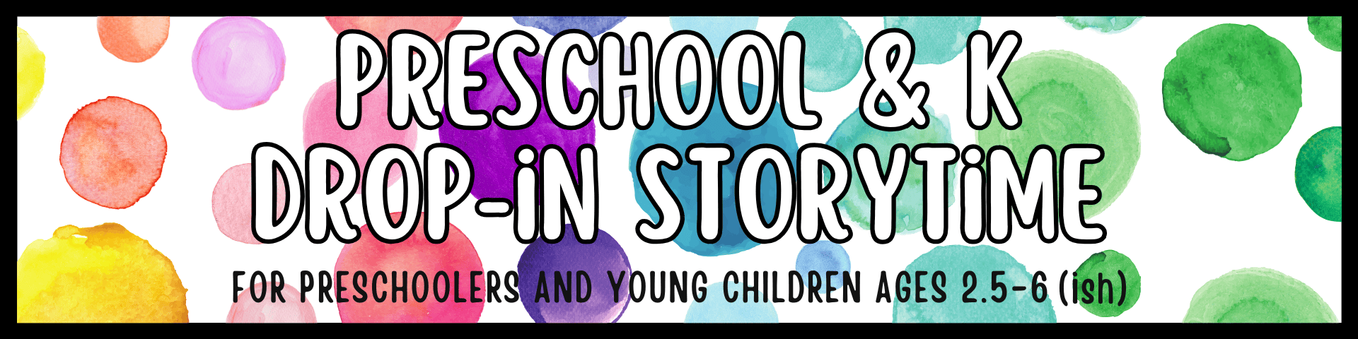 colorful watercolor dots background with bold text reading "preschool & k drop in storytime for preschoolers and young children ages 2.5 6 (ish).
