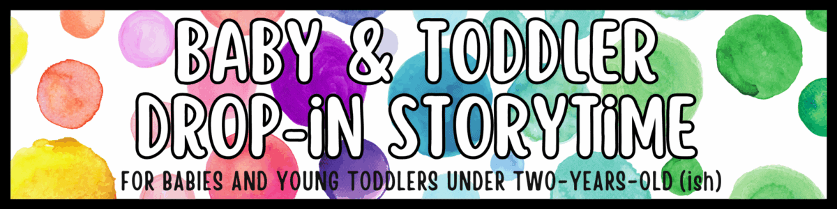 banner with colorful watercolor circles reads: "baby & toddler drop in storytime. for babies and young toddlers under two years old (ish).