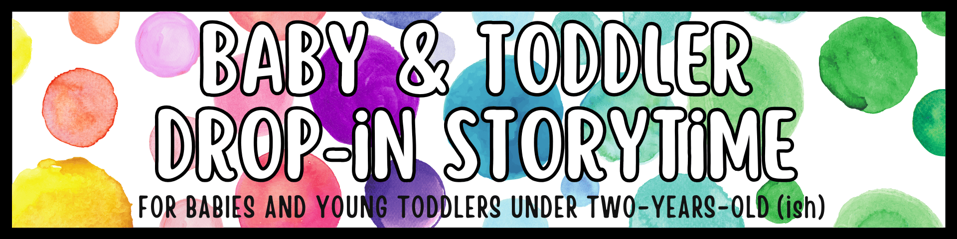 banner with colorful watercolor circles reads: "baby & toddler drop in storytime. for babies and young toddlers under two years old (ish).